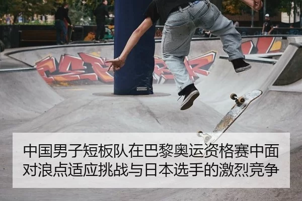 中国男子短板队在巴黎奥运资格赛中面对浪点适应挑战与日本选手的激烈竞争